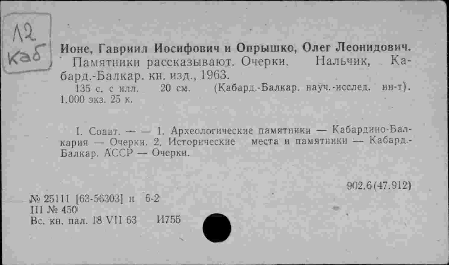 ﻿Ионе, Гавриил Иосифович и Опрышко, Олег Леонидович.
Памятники рассказывают. Очерки. Нальчик, Ка-бард.-Балкар, кн. изд., 1963.
135 с. с илл. 20 см. (Кабард.-Балкар. науч.-исслед. ин-т).
1.000 экз. 25 к.
I. Соавт.-----1. Археологические памятники — Кабардино-Бал-
кария — Очерки. 2. Исторические места и памятники ■— Кабард.-Балкар. АССР — Очерки.
№25111 [63-56303] п 6-2
III № 450
Вс. кн. пал. 18 VII 63	И755
902.6(47.912)